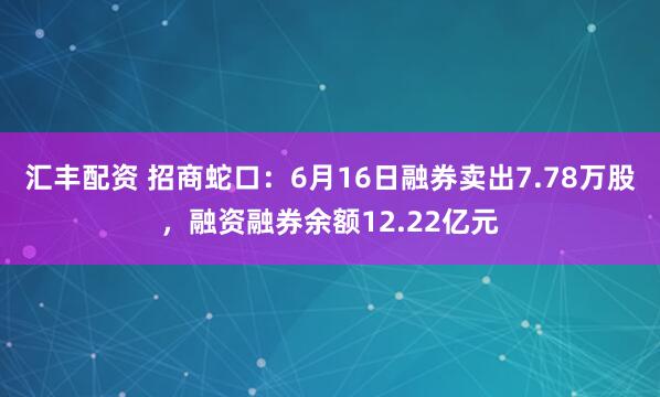 汇丰配资 招商蛇口：6月16日融券卖出7.78万股，融资融券余额12.22亿元