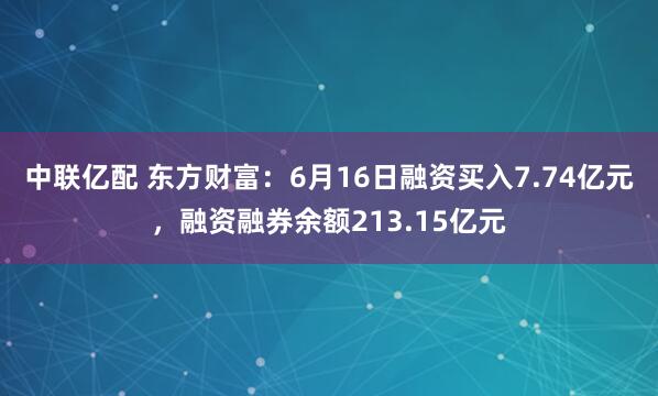 中联亿配 东方财富：6月16日融资买入7.74亿元，融资融券余额213.15亿元