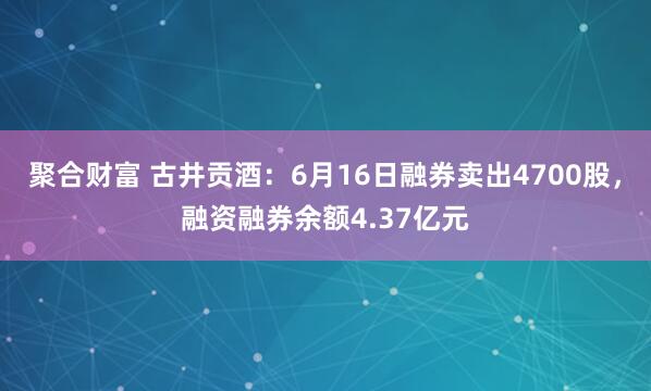 聚合财富 古井贡酒：6月16日融券卖出4700股，融资融券余额4.37亿元