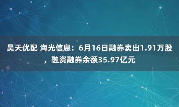 昊天优配 海光信息：6月16日融券卖出1.91万股，融资融券余额35.97亿元
