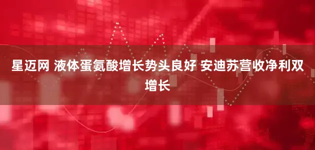 星迈网 液体蛋氨酸增长势头良好 安迪苏营收净利双增长