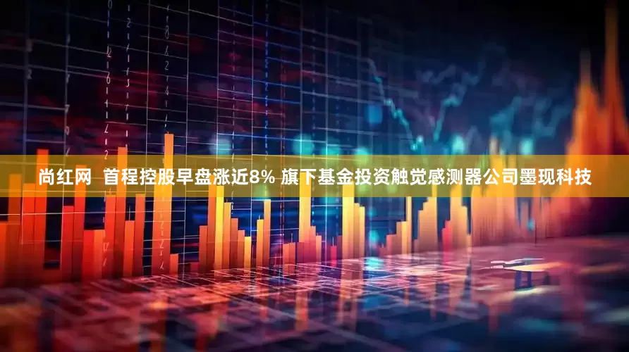 尚红网  首程控股早盘涨近8% 旗下基金投资触觉感测器公司墨现科技