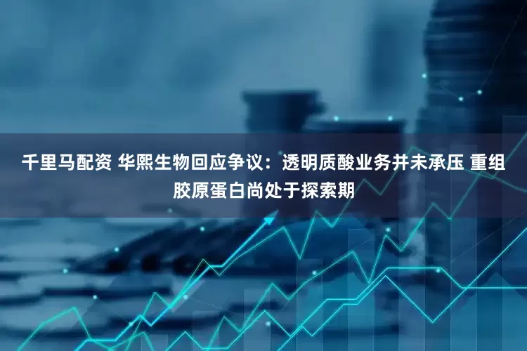 千里马配资 华熙生物回应争议：透明质酸业务并未承压 重组胶原蛋白尚处于探索期