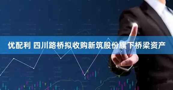 优配利 四川路桥拟收购新筑股份旗下桥梁资产