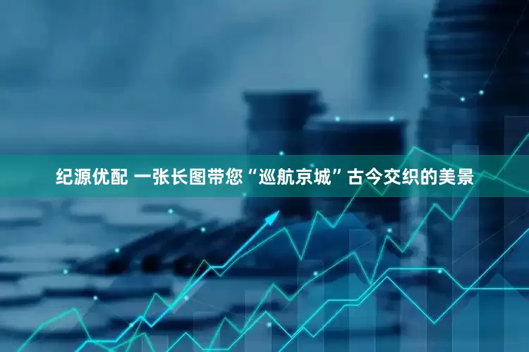 纪源优配 一张长图带您“巡航京城”古今交织的美景