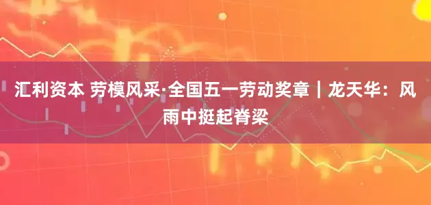 汇利资本 劳模风采·全国五一劳动奖章｜龙天华：风雨中挺起脊梁