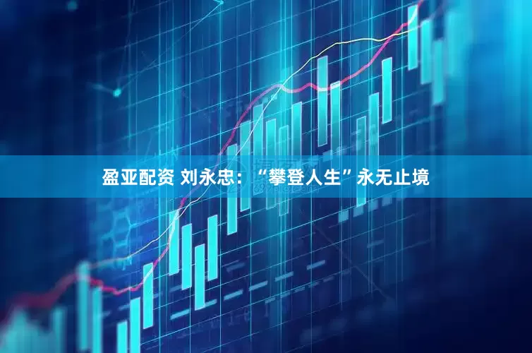 盈亚配资 刘永忠：“攀登人生”永无止境