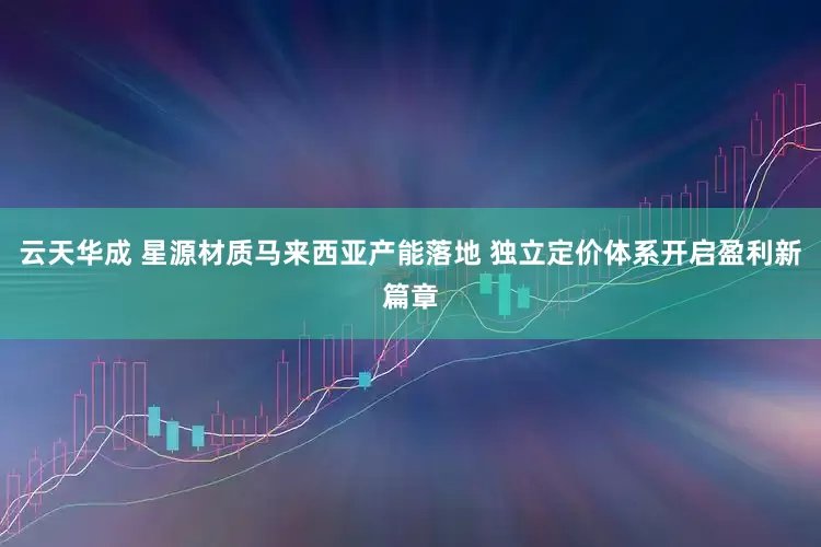 云天华成 星源材质马来西亚产能落地 独立定价体系开启盈利新篇章