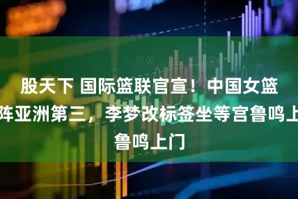 股天下 国际篮联官宣！中国女篮对阵亚洲第三，李梦改标签坐等宫鲁鸣上门
