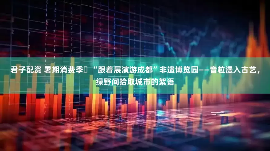 君子配资 暑期消费季㉒“跟着展演游成都”非遗博览园——音粒漫入古艺，绿野间拾取城市的絮语