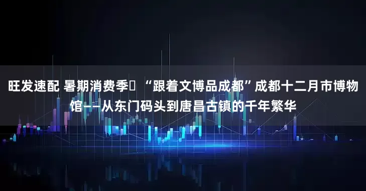 旺发速配 暑期消费季㉑“跟着文博品成都”成都十二月市博物馆——从东门码头到唐昌古镇的千年繁华