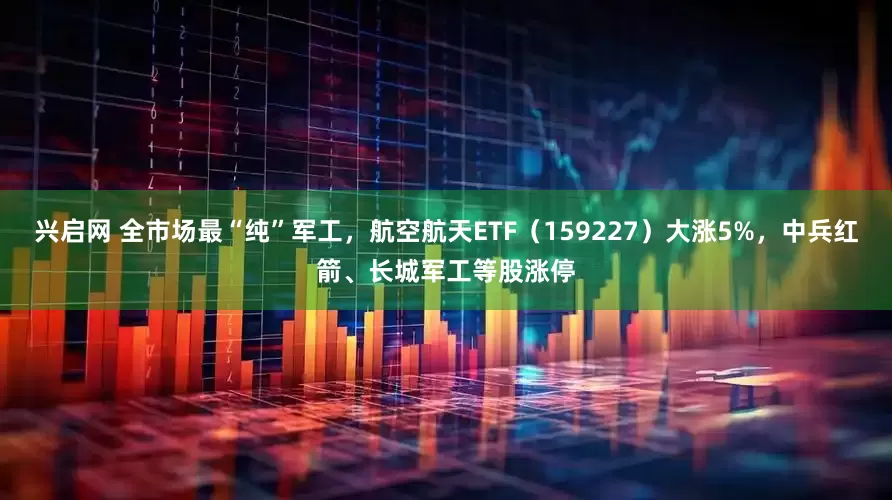 兴启网 全市场最“纯”军工，航空航天ETF（159227）大涨5%，中兵红箭、长城军工等股涨停