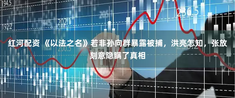 红河配资 《以法之名》若非孙向群暴露被捕，洪亮怎知，张放刻意隐瞒了真相