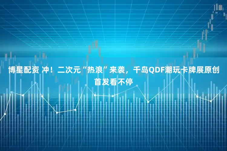 博星配资 冲！二次元“热浪”来袭，千岛QDF潮玩卡牌展原创首发看不停