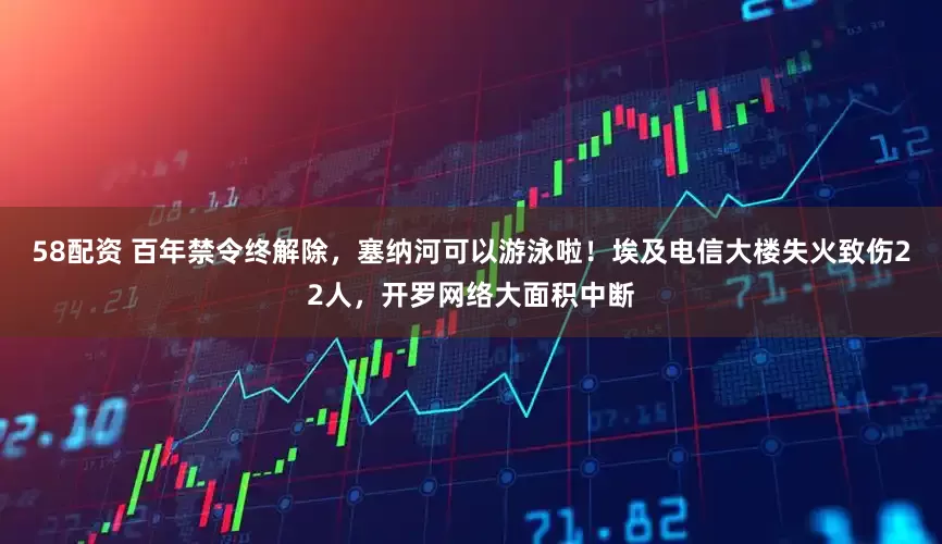 58配资 百年禁令终解除，塞纳河可以游泳啦！埃及电信大楼失火致伤22人，开罗网络大面积中断