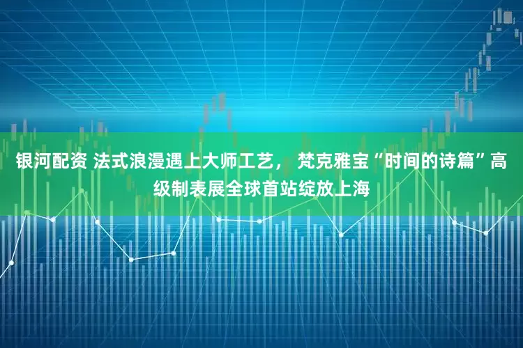 银河配资 法式浪漫遇上大师工艺， 梵克雅宝“时间的诗篇”高级制表展全球首站绽放上海