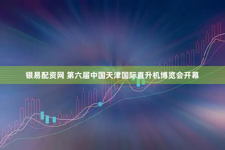 银易配资网 第六届中国天津国际直升机博览会开幕