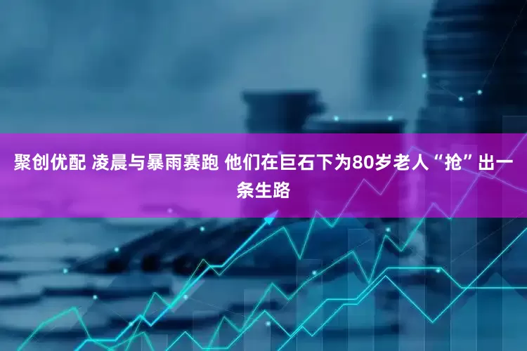 聚创优配 凌晨与暴雨赛跑 他们在巨石下为80岁老人“抢”出一条生路