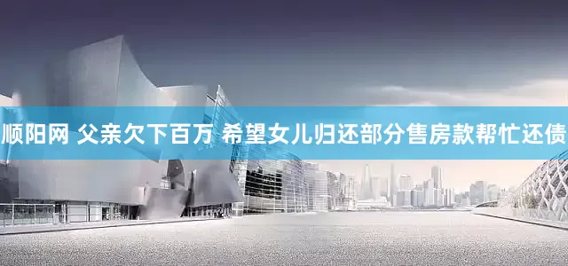 顺阳网 父亲欠下百万 希望女儿归还部分售房款帮忙还债
