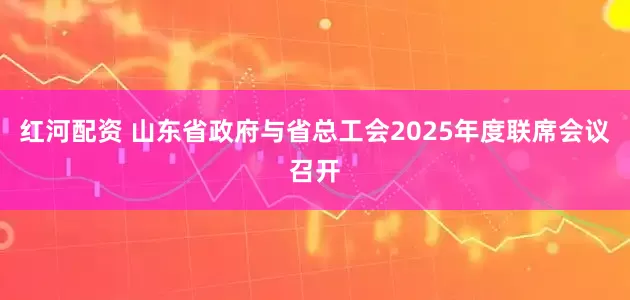 红河配资 山东省政府与省总工会2025年度联席会议召开