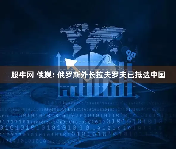 股牛网 俄媒: 俄罗斯外长拉夫罗夫已抵达中国