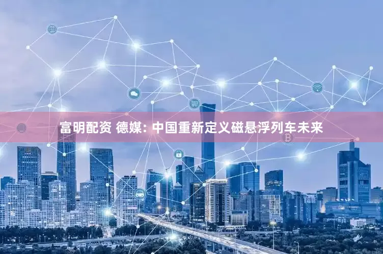 富明配资 德媒: 中国重新定义磁悬浮列车未来