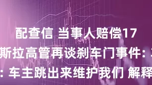 配查信 当事人赔偿17万元! 特斯拉高管再谈刹车门事件: 车主跳出来维护我们 解释这车有多好
