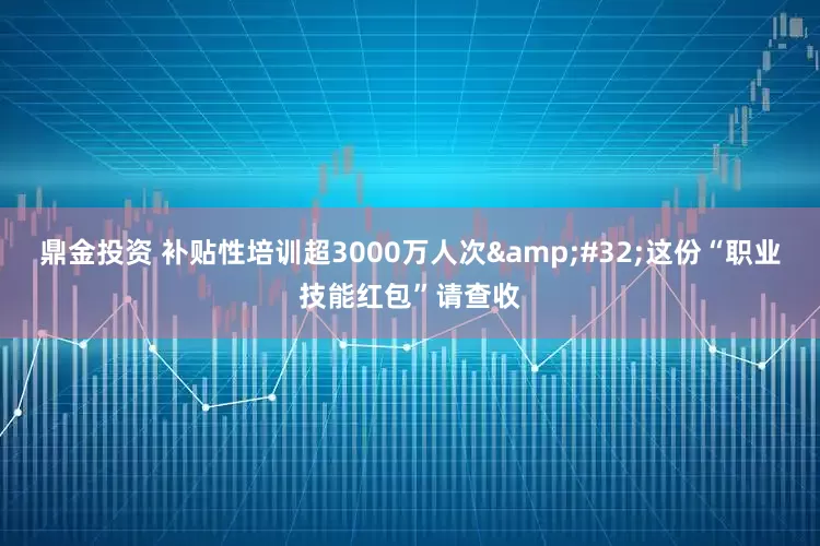 鼎金投资 补贴性培训超3000万人次&#32;这份“职业技能红包”请查收