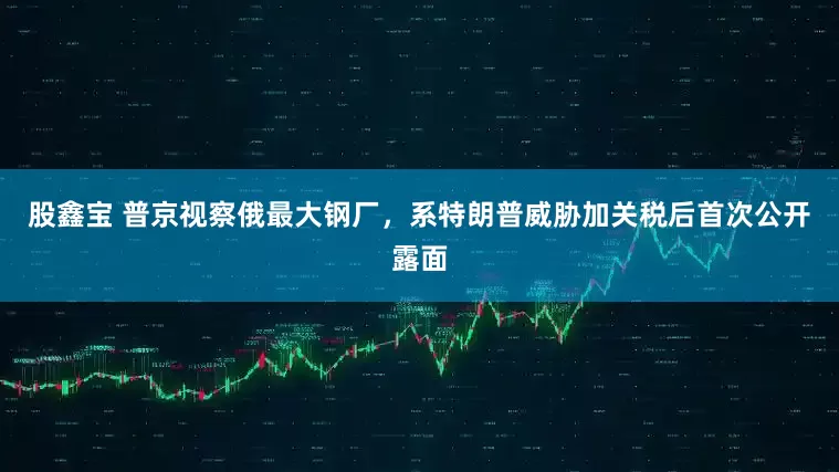 股鑫宝 普京视察俄最大钢厂，系特朗普威胁加关税后首次公开露面