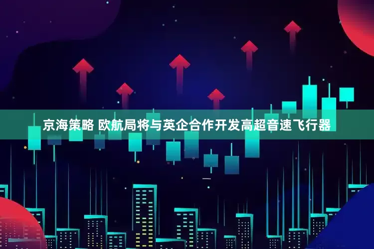 京海策略 欧航局将与英企合作开发高超音速飞行器