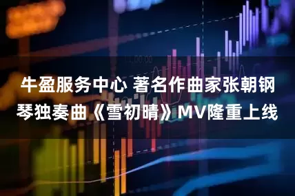 牛盈服务中心 著名作曲家张朝钢琴独奏曲《雪初晴》MV隆重上线