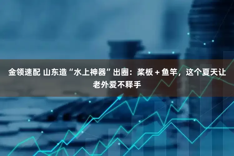 金领速配 山东造“水上神器”出圈：桨板＋鱼竿，这个夏天让老外爱不释手