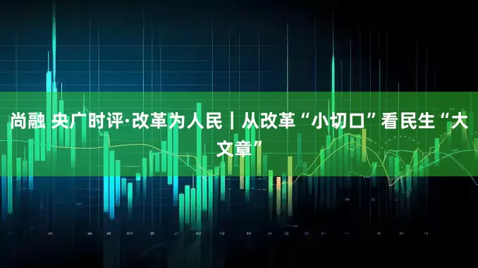 尚融 央广时评·改革为人民｜从改革“小切口”看民生“大文章”