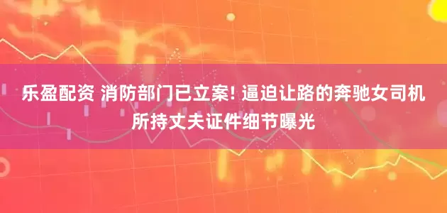 乐盈配资 消防部门已立案! 逼迫让路的奔驰女司机所持丈夫证件细节曝光