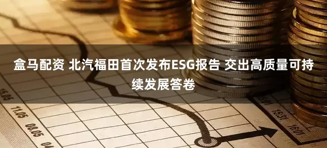 盒马配资 北汽福田首次发布ESG报告 交出高质量可持续发展答卷