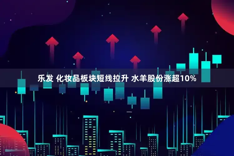 乐发 化妆品板块短线拉升 水羊股份涨超10%